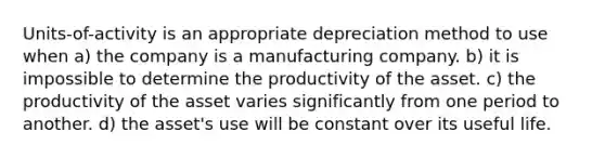 Units-of-activity is an appropriate depreciation method to use when a) the company is a manufacturing company. b) it is impossible to determine the productivity of the asset. c) the productivity of the asset varies significantly from one period to another. d) the asset's use will be constant over its useful life.