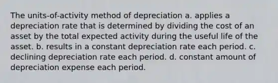 The units-of-activity method of depreciation a. applies a depreciation rate that is determined by dividing the cost of an asset by the total expected activity during the useful life of the asset. b. results in a constant depreciation rate each period. c. declining depreciation rate each period. d. constant amount of depreciation expense each period.