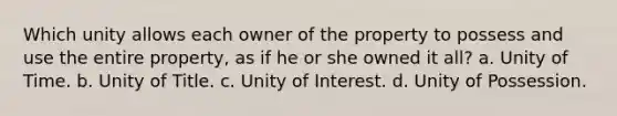 Which unity allows each owner of the property to possess and use the entire property, as if he or she owned it all? a. Unity of Time. b. Unity of Title. c. Unity of Interest. d. Unity of Possession.