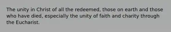 The unity in Christ of all the redeemed, those on earth and those who have died, especially the unity of faith and charity through the Eucharist.