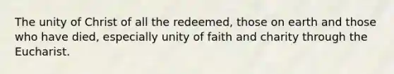 The unity of Christ of all the redeemed, those on earth and those who have died, especially unity of faith and charity through the Eucharist.