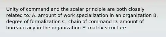 Unity of command and the scalar principle are both closely related to: A. amount of work specialization in an organization B. degree of formalization C. chain of command D. amount of bureaucracy in the organization E. matrix structure