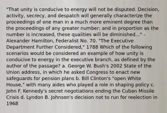 "That unity is conducive to energy will not be disputed. Decision, activity, secrecy, and despatch will generally characterize the proceedings of one man in a much more eminent degree than the proceedings of any greater number; and in proportion as the number is increased, these qualities will be diminished..." - Alexander Hamilton, Federalist No. 70. "The Executive Department Further Considered," 1788 Which of the following scenarios would be considered an example of how unity is conducive to energy in <a href='https://www.questionai.com/knowledge/kBllUhZHhd-the-executive-branch' class='anchor-knowledge'>the executive branch</a>, as defined by the author of the passage? a. George W. Bush's 2002 State of the Union address, in which he asked Congress to enact new safeguards for pension plans b. Bill Clinton's "open White House," with many aides who played a role in shaping policy c. John F. Kennedy's secret negotiations ending the Cuban Missile Crisis d. Lyndon B. Johnson's decision not to run for reelection in 1968