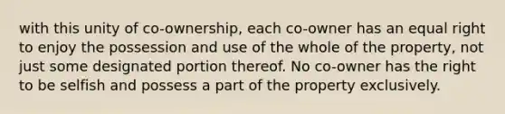 with this unity of co-ownership, each co-owner has an equal right to enjoy the possession and use of the whole of the property, not just some designated portion thereof. No co-owner has the right to be selfish and possess a part of the property exclusively.