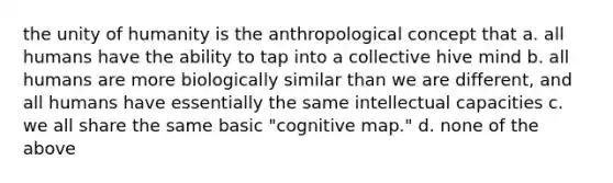 the unity of humanity is the anthropological concept that a. all humans have the ability to tap into a collective hive mind b. all humans are more biologically similar than we are different, and all humans have essentially the same intellectual capacities c. we all share the same basic "cognitive map." d. none of the above