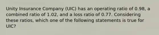 Unity Insurance Company (UIC) has an operating ratio of 0.98, a combined ratio of 1.02, and a loss ratio of 0.77. Considering these ratios, which one of the following statements is true for UIC?