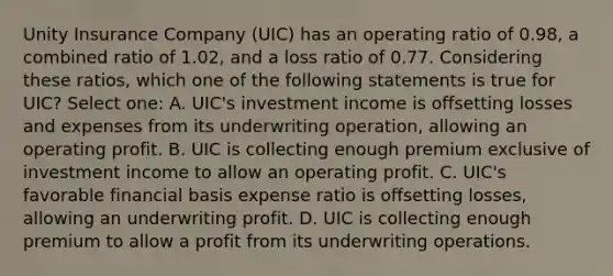 Unity Insurance Company (UIC) has an operating ratio of 0.98, a combined ratio of 1.02, and a loss ratio of 0.77. Considering these ratios, which one of the following statements is true for UIC? Select one: A. UIC's investment income is offsetting losses and expenses from its underwriting operation, allowing an operating profit. B. UIC is collecting enough premium exclusive of investment income to allow an operating profit. C. UIC's favorable financial basis expense ratio is offsetting losses, allowing an underwriting profit. D. UIC is collecting enough premium to allow a profit from its underwriting operations.