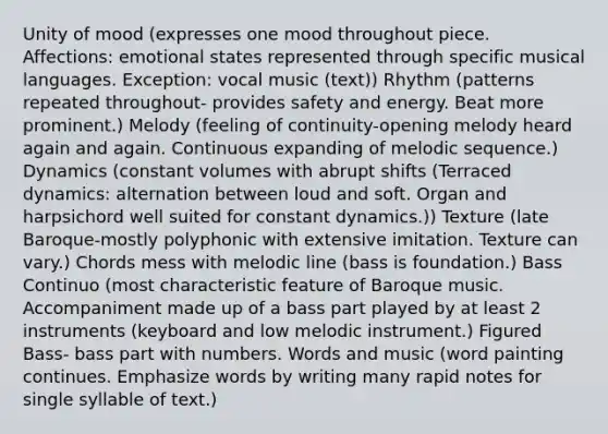 Unity of mood (expresses one mood throughout piece. Affections: emotional states represented through specific musical languages. Exception: vocal music (text)) Rhythm (patterns repeated throughout- provides safety and energy. Beat more prominent.) Melody (feeling of continuity-opening melody heard again and again. Continuous expanding of melodic sequence.) Dynamics (constant volumes with abrupt shifts (Terraced dynamics: alternation between loud and soft. Organ and harpsichord well suited for constant dynamics.)) Texture (late Baroque-mostly polyphonic with extensive imitation. Texture can vary.) Chords mess with melodic line (bass is foundation.) Bass Continuo (most characteristic feature of Baroque music. Accompaniment made up of a bass part played by at least 2 instruments (keyboard and low melodic instrument.) Figured Bass- bass part with numbers. Words and music (word painting continues. Emphasize words by writing many rapid notes for single syllable of text.)