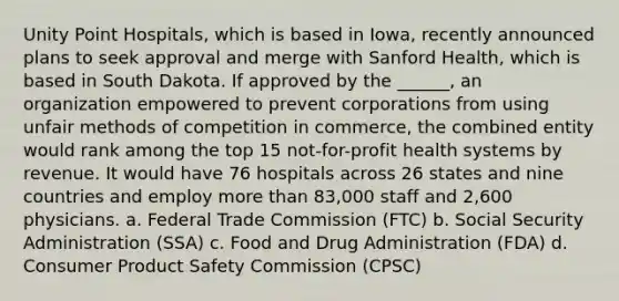 Unity Point Hospitals, which is based in Iowa, recently announced plans to seek approval and merge with Sanford Health, which is based in South Dakota. If approved by the ______, an organization empowered to prevent corporations from using unfair methods of competition in commerce, the combined entity would rank among the top 15 not-for-profit health systems by revenue. It would have 76 hospitals across 26 states and nine countries and employ more than 83,000 staff and 2,600 physicians. a. Federal Trade Commission (FTC) b. Social Security Administration (SSA) c. Food and Drug Administration (FDA) d. Consumer Product Safety Commission (CPSC)