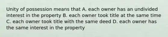 Unity of possession means that A. each owner has an undivided interest in the property B. each owner took title at the same time C. each owner took title with the same deed D. each owner has the same interest in the property