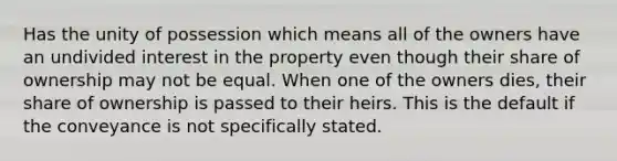 Has the unity of possession which means all of the owners have an undivided interest in the property even though their share of ownership may not be equal. When one of the owners dies, their share of ownership is passed to their heirs. This is the default if the conveyance is not specifically stated.