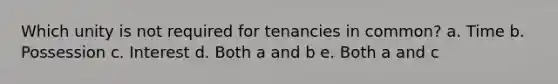 Which unity is not required for tenancies in common? a. Time b. Possession c. Interest d. Both a and b e. Both a and c