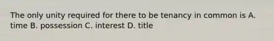 The only unity required for there to be tenancy in common is A. time B. possession C. interest D. title