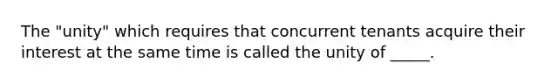 The "unity" which requires that concurrent tenants acquire their interest at the same time is called the unity of _____.