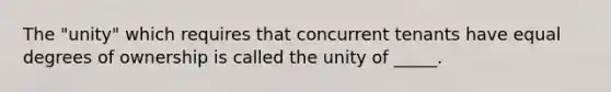 The "unity" which requires that concurrent tenants have equal degrees of ownership is called the unity of _____.