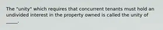 The "unity" which requires that concurrent tenants must hold an undivided interest in the property owned is called the unity of _____.