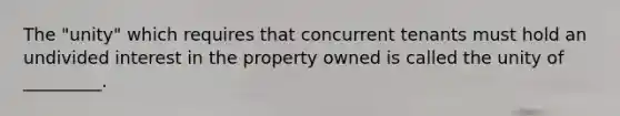 The "unity" which requires that concurrent tenants must hold an undivided interest in the property owned is called the unity of _________.