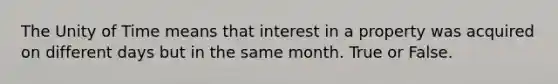 The Unity of Time means that interest in a property was acquired on different days but in the same month. True or False.