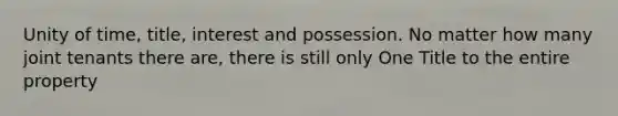 Unity of time, title, interest and possession. No matter how many joint tenants there are, there is still only One Title to the entire property