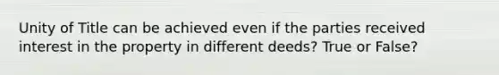 Unity of Title can be achieved even if the parties received interest in the property in different deeds? True or False?