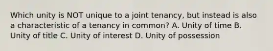 Which unity is NOT unique to a joint tenancy, but instead is also a characteristic of a tenancy in common? A. Unity of time B. Unity of title C. Unity of interest D. Unity of possession