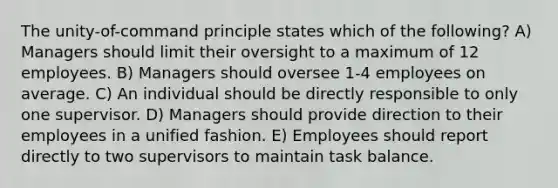 The unity-of-command principle states which of the following? A) Managers should limit their oversight to a maximum of 12 employees. B) Managers should oversee 1-4 employees on average. C) An individual should be directly responsible to only one supervisor. D) Managers should provide direction to their employees in a unified fashion. E) Employees should report directly to two supervisors to maintain task balance.