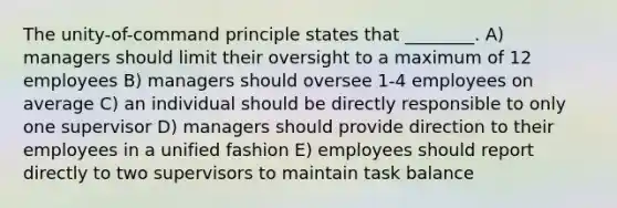 The unity-of-command principle states that ________. A) managers should limit their oversight to a maximum of 12 employees B) managers should oversee 1-4 employees on average C) an individual should be directly responsible to only one supervisor D) managers should provide direction to their employees in a unified fashion E) employees should report directly to two supervisors to maintain task balance