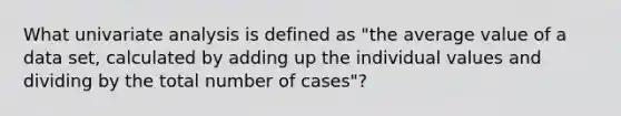 What univariate analysis is defined as "the average value of a data set, calculated by adding up the individual values and dividing by the total number of cases"?