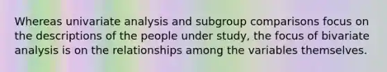 Whereas univariate analysis and subgroup comparisons focus on the descriptions of the people under study, the focus of bivariate analysis is on the relationships among the variables themselves.