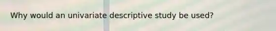 Why would an univariate descriptive study be used?