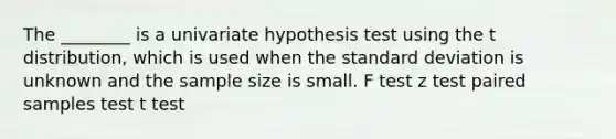 The ________ is a univariate hypothesis test using the t distribution, which is used when the standard deviation is unknown and the sample size is small. F test z test paired samples test t test