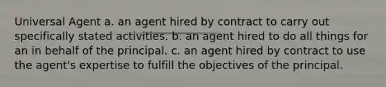 Universal Agent a. an agent hired by contract to carry out specifically stated activities. b. an agent hired to do all things for an in behalf of the principal. c. an agent hired by contract to use the agent's expertise to fulfill the objectives of the principal.