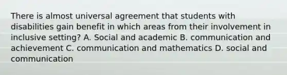 There is almost universal agreement that students with disabilities gain benefit in which areas from their involvement in inclusive setting? A. Social and academic B. communication and achievement C. communication and mathematics D. social and communication