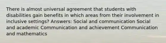 There is almost universal agreement that students with disabilities gain benefits in which areas from their involvement in inclusive settings? Answers: Social and communication Social and academic Communication and achievement Communication and mathematics