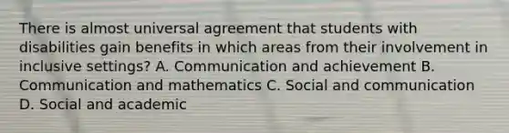 There is almost universal agreement that students with disabilities gain benefits in which areas from their involvement in inclusive settings? A. Communication and achievement B. Communication and mathematics C. Social and communication D. Social and academic