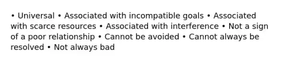 • Universal • Associated with incompatible goals • Associated with scarce resources • Associated with interference • Not a sign of a poor relationship • Cannot be avoided • Cannot always be resolved • Not always bad