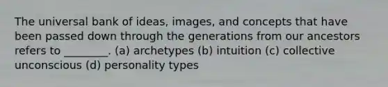 The universal bank of ideas, images, and concepts that have been passed down through the generations from our ancestors refers to ________. (a) archetypes (b) intuition (c) collective unconscious (d) personality types