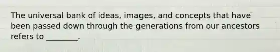 The universal bank of ideas, images, and concepts that have been passed down through the generations from our ancestors refers to ________.