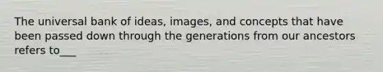 The universal bank of ideas, images, and concepts that have been passed down through the generations from our ancestors refers to___