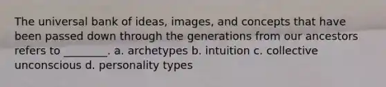 The universal bank of ideas, images, and concepts that have been passed down through the generations from our ancestors refers to ________. a. archetypes b. intuition c. collective unconscious d. personality types