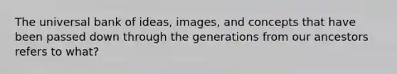 The universal bank of ideas, images, and concepts that have been passed down through the generations from our ancestors refers to what?