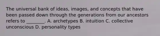 The universal bank of ideas, images, and concepts that have been passed down through the generations from our ancestors refers to ________. A. archetypes B. intuition C. collective unconscious D. personality types