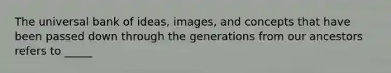 The universal bank of ideas, images, and concepts that have been passed down through the generations from our ancestors refers to _____