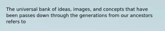 The universal bank of ideas, images, and concepts that have been passes down through the generations from our ancestors refers to