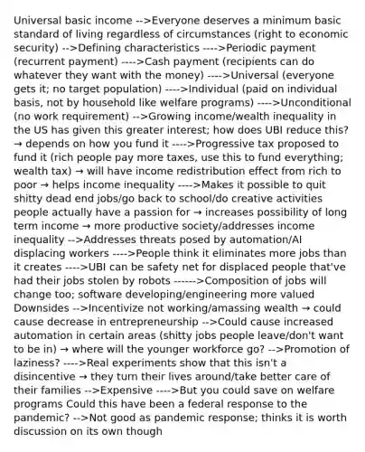 Universal basic income -->Everyone deserves a minimum basic standard of living regardless of circumstances (right to economic security) -->Defining characteristics ---->Periodic payment (recurrent payment) ---->Cash payment (recipients can do whatever they want with the money) ---->Universal (everyone gets it; no target population) ---->Individual (paid on individual basis, not by household like welfare programs) ---->Unconditional (no work requirement) -->Growing income/wealth inequality in the US has given this greater interest; how does UBI reduce this? → depends on how you fund it ---->Progressive tax proposed to fund it (rich people pay more taxes, use this to fund everything; wealth tax) → will have income redistribution effect from rich to poor → helps income inequality ---->Makes it possible to quit shitty dead end jobs/go back to school/do creative activities people actually have a passion for → increases possibility of long term income → more productive society/addresses income inequality -->Addresses threats posed by automation/AI displacing workers ---->People think it eliminates more jobs than it creates ---->UBI can be safety net for displaced people that've had their jobs stolen by robots ------>Composition of jobs will change too; software developing/engineering more valued Downsides -->Incentivize not working/amassing wealth → could cause decrease in entrepreneurship -->Could cause increased automation in certain areas (shitty jobs people leave/don't want to be in) → where will the younger workforce go? -->Promotion of laziness? ---->Real experiments show that this isn't a disincentive → they turn their lives around/take better care of their families -->Expensive ---->But you could save on welfare programs Could this have been a federal response to the pandemic? -->Not good as pandemic response; thinks it is worth discussion on its own though