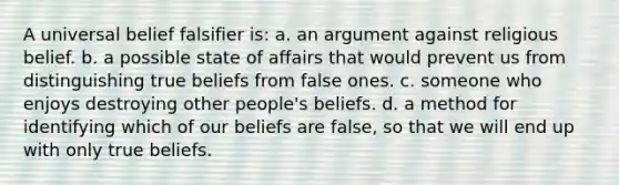 A universal belief falsifier is: a. an argument against religious belief. b. a possible state of affairs that would prevent us from distinguishing true beliefs from false ones. c. someone who enjoys destroying other people's beliefs. d. a method for identifying which of our beliefs are false, so that we will end up with only true beliefs.