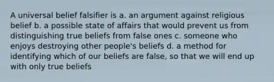 A universal belief falsifier is a. an argument against religious belief b. a possible state of affairs that would prevent us from distinguishing true beliefs from false ones c. someone who enjoys destroying other people's beliefs d. a method for identifying which of our beliefs are false, so that we will end up with only true beliefs