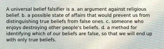 A universal belief falsifier is a. an argument against religious belief. b. a possible state of affairs that would prevent us from distinguishing true beliefs from false ones. c. someone who enjoys destroying other people's beliefs. d. a method for identifying which of our beliefs are false, so that we will end up with only true beliefs.