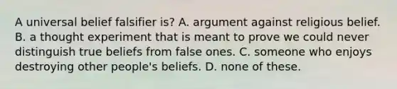 A universal belief falsifier is? A. argument against religious belief. B. a thought experiment that is meant to prove we could never distinguish true beliefs from false ones. C. someone who enjoys destroying other people's beliefs. D. none of these.