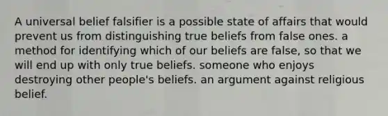 A universal belief falsifier is a possible state of affairs that would prevent us from distinguishing true beliefs from false ones. a method for identifying which of our beliefs are false, so that we will end up with only true beliefs. someone who enjoys destroying other people's beliefs. an argument against religious belief.